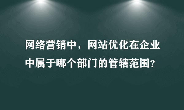 网络营销中，网站优化在企业中属于哪个部门的管辖范围？