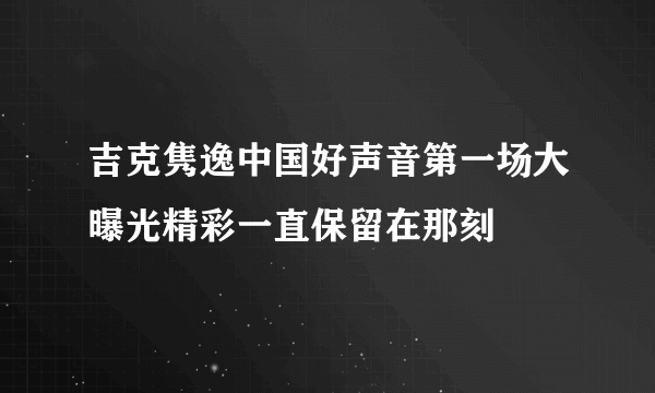 吉克隽逸中国好声音第一场大曝光精彩一直保留在那刻