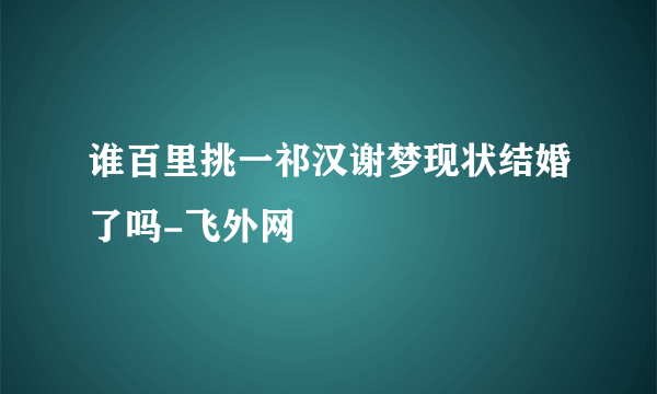 谁百里挑一祁汉谢梦现状结婚了吗-飞外网