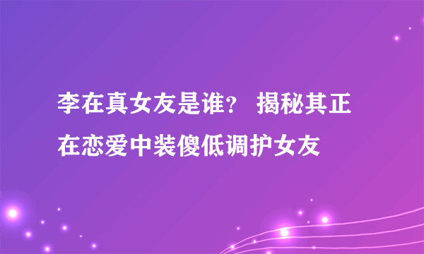 李在真女友是谁？ 揭秘其正在恋爱中装傻低调护女友