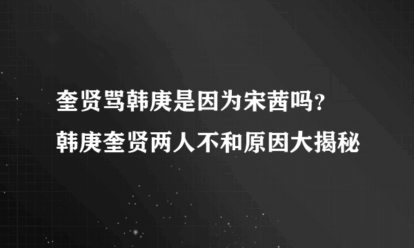 奎贤骂韩庚是因为宋茜吗？ 韩庚奎贤两人不和原因大揭秘