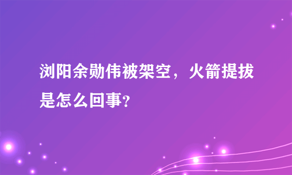 浏阳余勋伟被架空，火箭提拔是怎么回事？