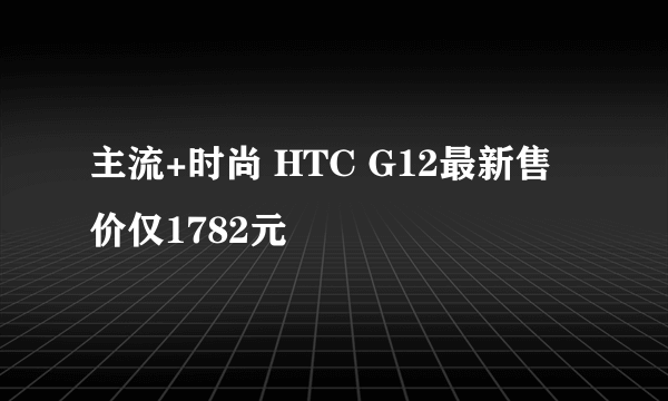 主流+时尚 HTC G12最新售价仅1782元