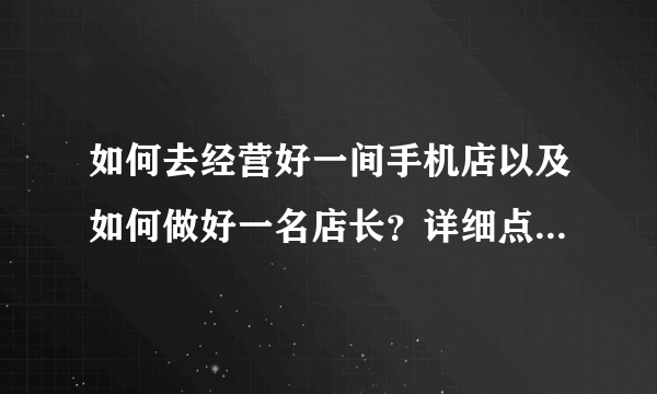 如何去经营好一间手机店以及如何做好一名店长？详细点，越详细越好。分不会少给。