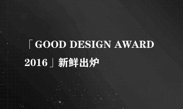 「GOOD DESIGN AWARD 2016」新鲜出炉