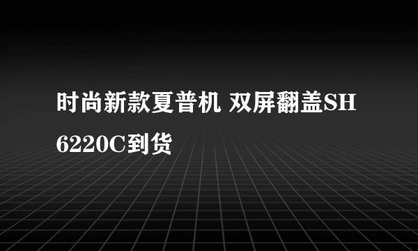 时尚新款夏普机 双屏翻盖SH6220C到货