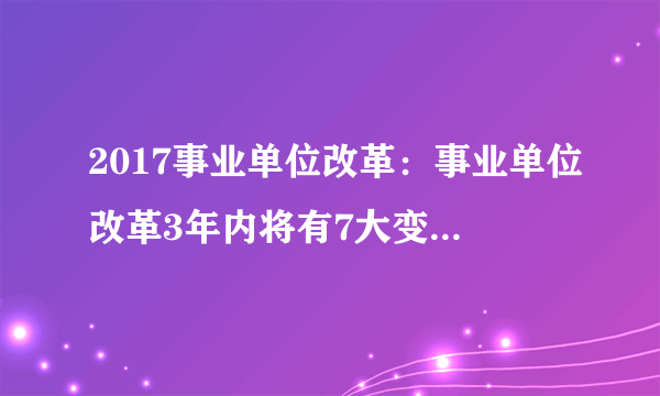 2017事业单位改革：事业单位改革3年内将有7大变化，影响全国3000多万职工