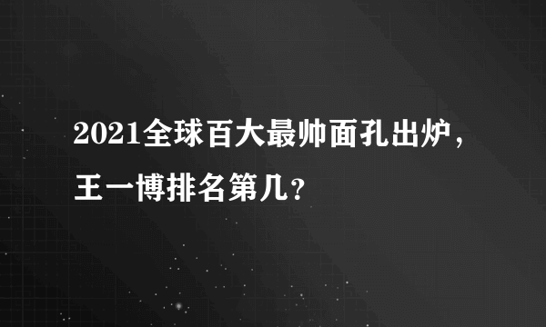 2021全球百大最帅面孔出炉，王一博排名第几？