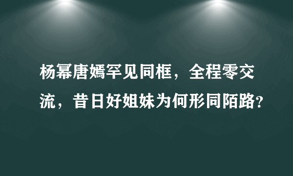 杨幂唐嫣罕见同框，全程零交流，昔日好姐妹为何形同陌路？