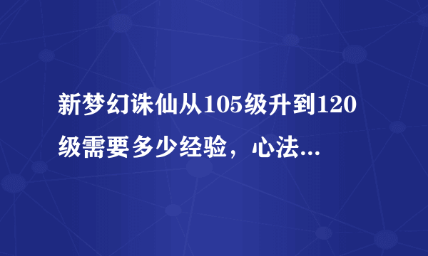 新梦幻诛仙从105级升到120级需要多少经验，心法全部90.住心法到133.其他的到110。心法需要多少经验。