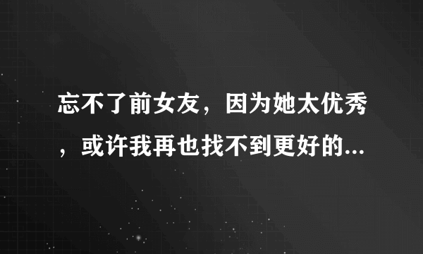 忘不了前女友，因为她太优秀，或许我再也找不到更好的了，这已经严重影响到了我的生活，请问如何能够忘记她？