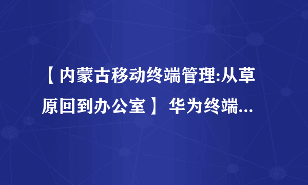 【内蒙古移动终端管理:从草原回到办公室】 华为终端有限公司官网