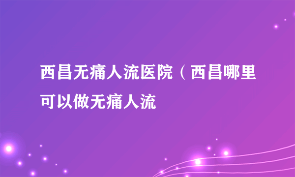 西昌无痛人流医院（西昌哪里可以做无痛人流