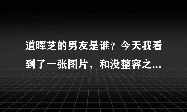 道晖芝的男友是谁？今天我看到了一张图片，和没整容之前的道晖芝（其中一张照片）是穿的是情侣装。