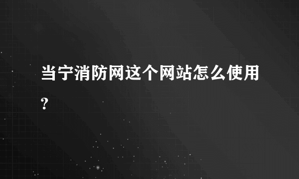 当宁消防网这个网站怎么使用？