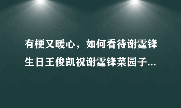 有梗又暖心，如何看待谢霆锋生日王俊凯祝谢霆锋菜园子无坚不摧？