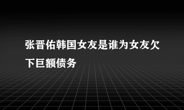 张晋佑韩国女友是谁为女友欠下巨额债务