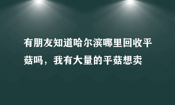 有朋友知道哈尔滨哪里回收平菇吗，我有大量的平菇想卖