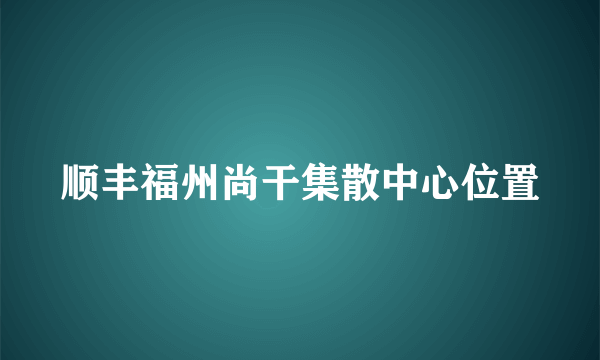 顺丰福州尚干集散中心位置