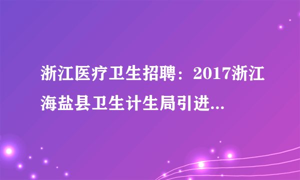 浙江医疗卫生招聘：2017浙江海盐县卫生计生局引进高层次、紧缺型卫技人才10人公告