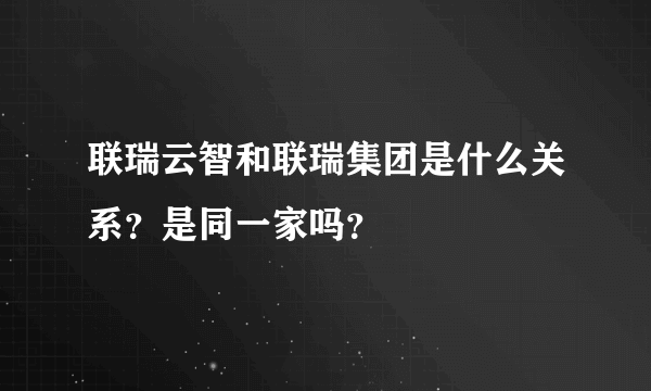 联瑞云智和联瑞集团是什么关系？是同一家吗？