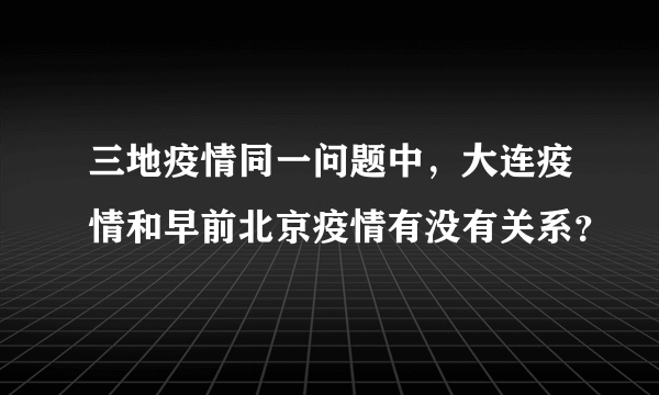 三地疫情同一问题中，大连疫情和早前北京疫情有没有关系？