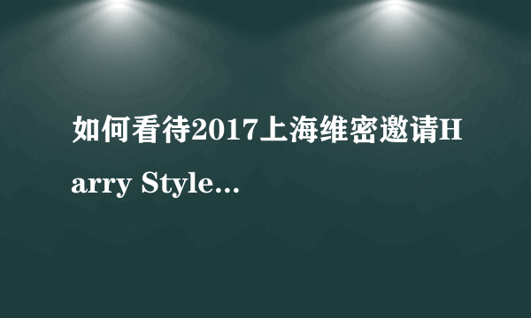 如何看待2017上海维密邀请Harry Styles表演？