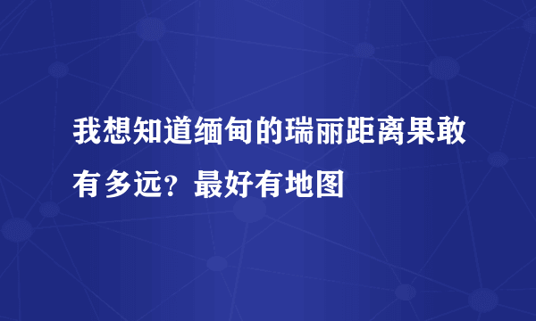 我想知道缅甸的瑞丽距离果敢有多远？最好有地图