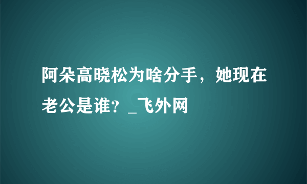 阿朵高晓松为啥分手，她现在老公是谁？_飞外网