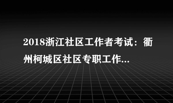 2018浙江社区工作者考试：衢州柯城区社区专职工作者（社区专职网格员）招聘核减公告