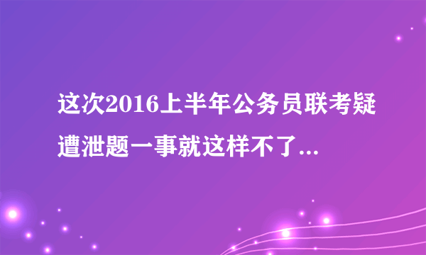 这次2016上半年公务员联考疑遭泄题一事就这样不了了之了？