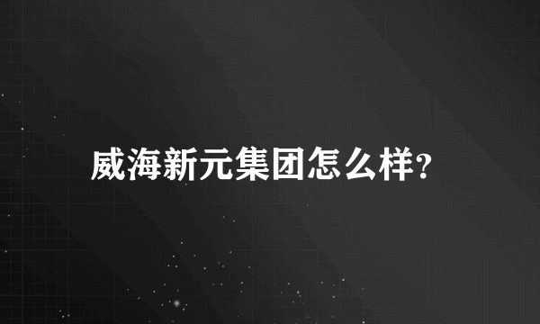 威海新元集团怎么样？