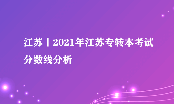 江苏丨2021年江苏专转本考试分数线分析