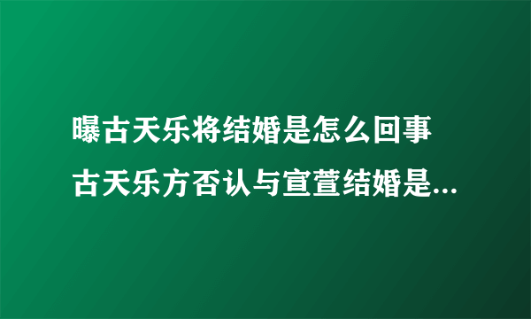 曝古天乐将结婚是怎么回事 古天乐方否认与宣萱结婚是什么情况