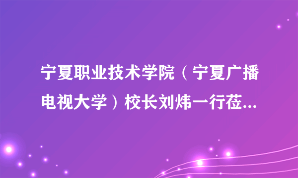 宁夏职业技术学院（宁夏广播电视大学）校长刘炜一行莅临我校考察交流