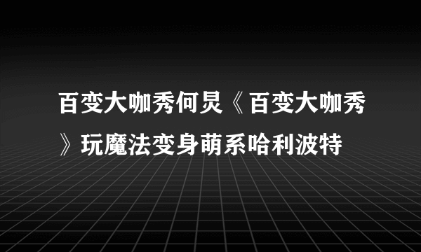 百变大咖秀何炅《百变大咖秀》玩魔法变身萌系哈利波特