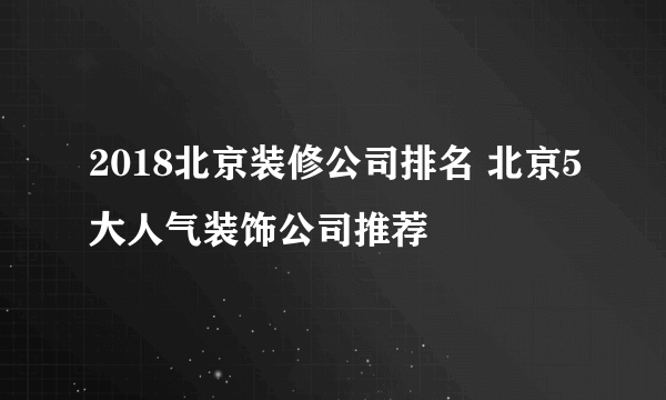 2018北京装修公司排名 北京5大人气装饰公司推荐