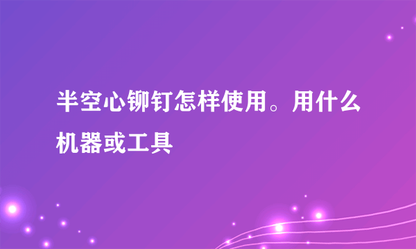 半空心铆钉怎样使用。用什么机器或工具