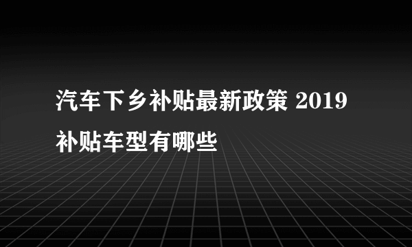 汽车下乡补贴最新政策 2019补贴车型有哪些