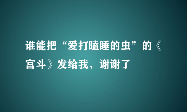 谁能把“爱打瞌睡的虫”的《宫斗》发给我，谢谢了