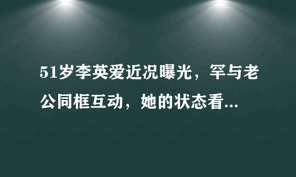 51岁李英爱近况曝光，罕与老公同框互动，她的状态看上去如何？