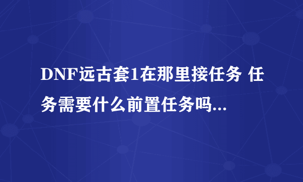 DNF远古套1在那里接任务 任务需要什么前置任务吗，还有任务流程啊