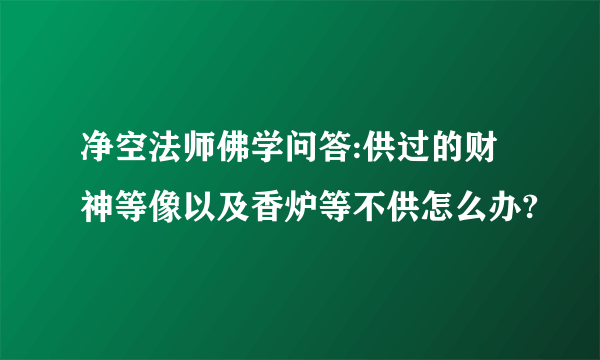 净空法师佛学问答:供过的财神等像以及香炉等不供怎么办?