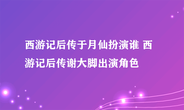 西游记后传于月仙扮演谁 西游记后传谢大脚出演角色