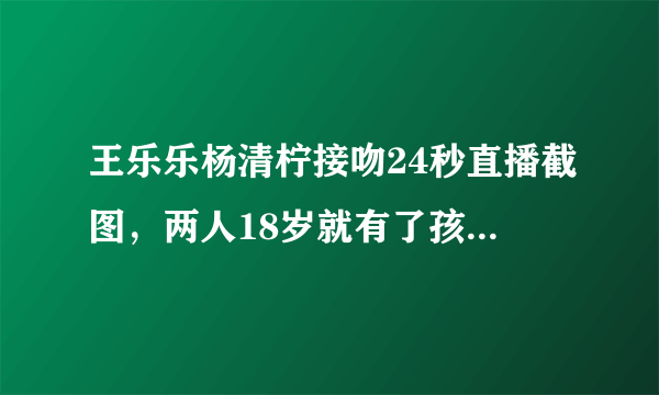 王乐乐杨清柠接吻24秒直播截图，两人18岁就有了孩子(2)