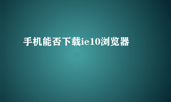 手机能否下载ie10浏览器