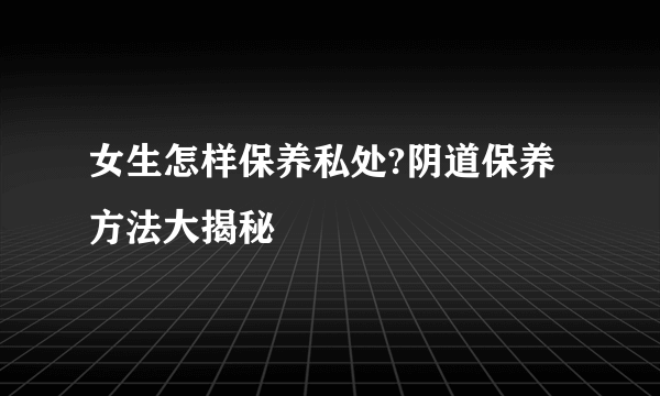 女生怎样保养私处?阴道保养方法大揭秘