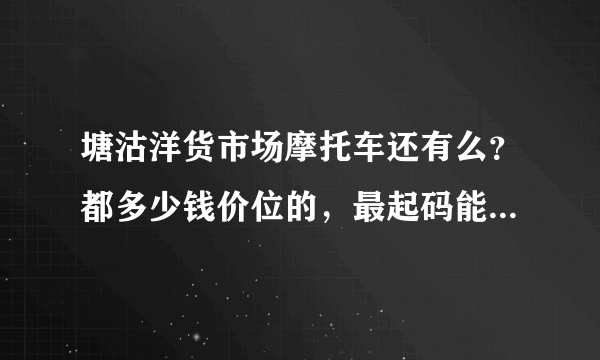 塘沽洋货市场摩托车还有么？都多少钱价位的，最起码能骑的大排的。有天津的朋友帮忙看看 谢谢