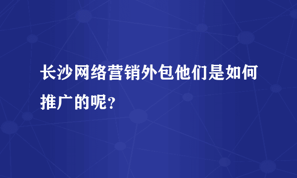 长沙网络营销外包他们是如何推广的呢？