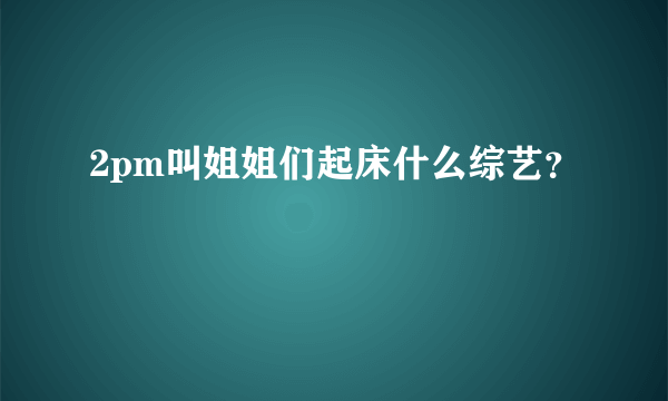 2pm叫姐姐们起床什么综艺？